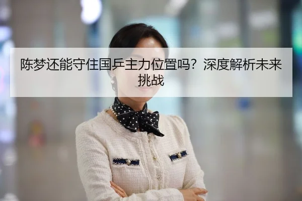 陈梦还能守住国乒主力位置吗？深度解析未来挑战