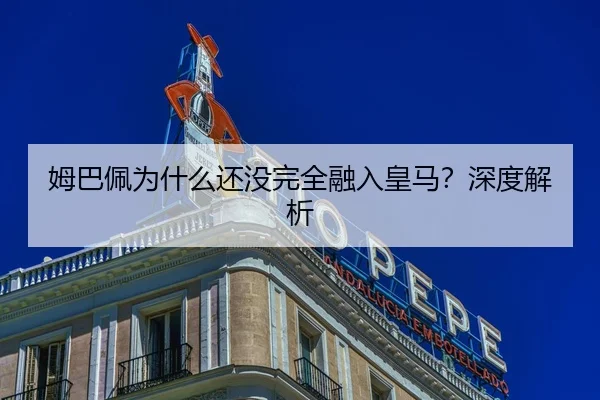 姆巴佩为什么还没完全融入皇马？深度解析