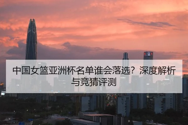 中国女篮亚洲杯名单谁会落选？深度解析与竞猜评测